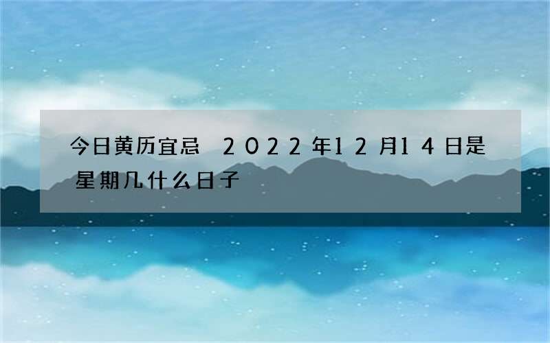今日黄历宜忌 2022年12月14日是星期几什么日子